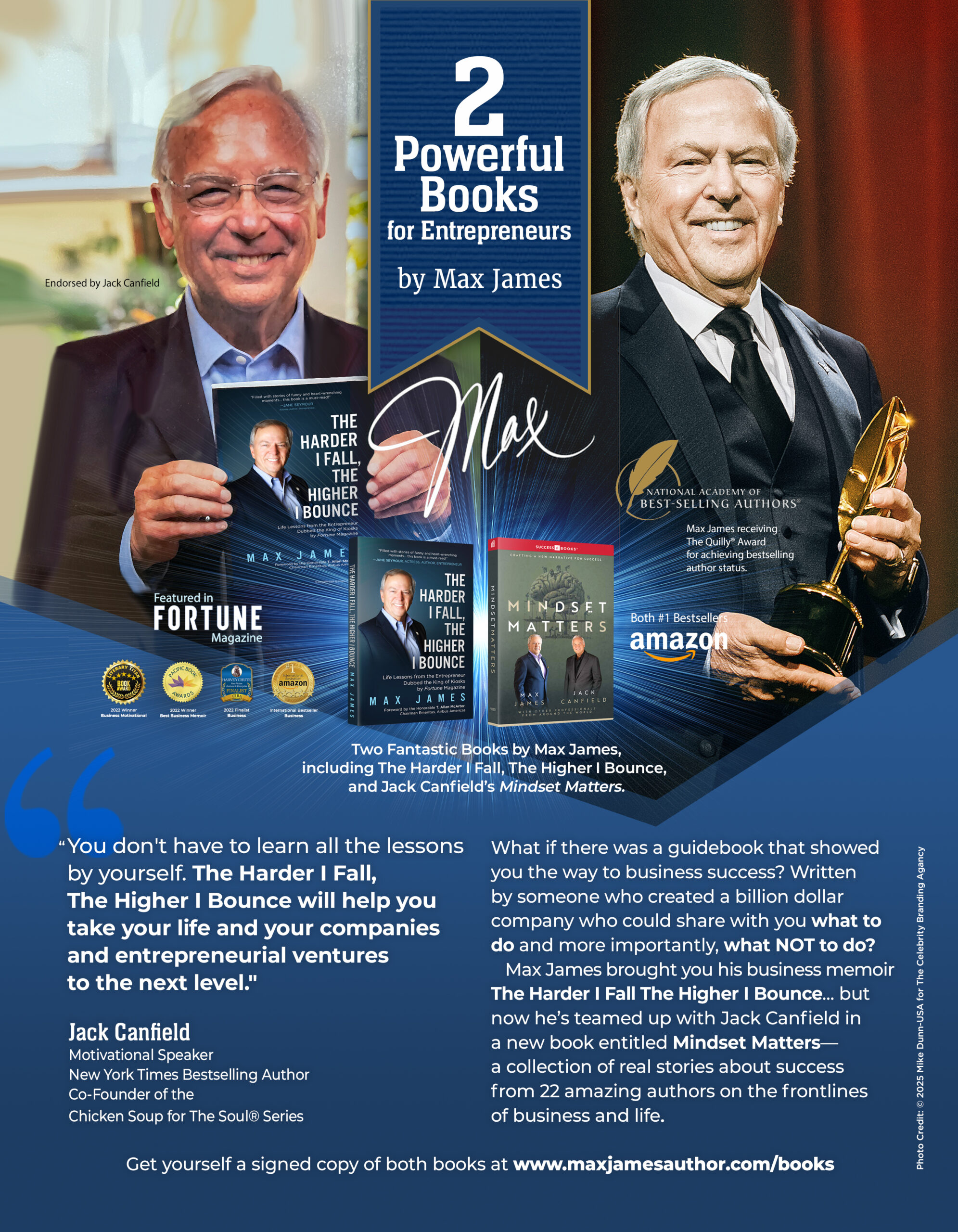 You don't have to learn all the lessons by yourself. The Harder I Fall, The Higher I Bounce by Max James, will help you take your life and your companies and entrepreneurial ventures to the next level." – Jack Canfield